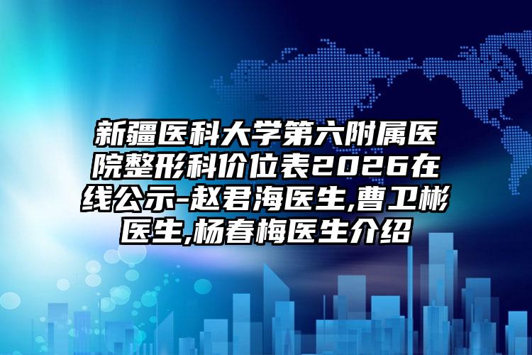 新疆医科大学第六附属医院整形科价位表2026在线公示-赵君海医生,曹卫彬医生,杨春梅医生介绍