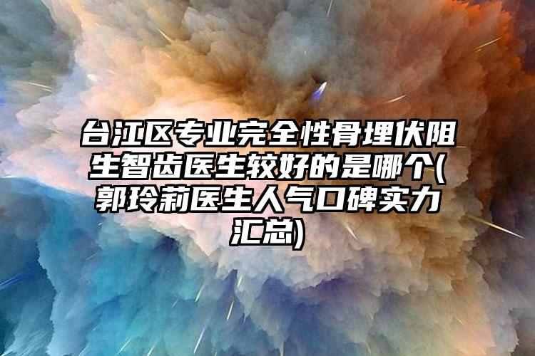 台江区专业完全性骨埋伏阻生智齿医生较好的是哪个(郭玲莉医生人气口碑实力汇总)
