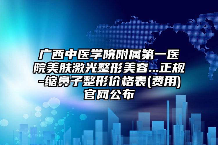 广西中医学院附属第一医院美肤激光整形美容...正规-缩鼻子整形价格表(费用)官网公布