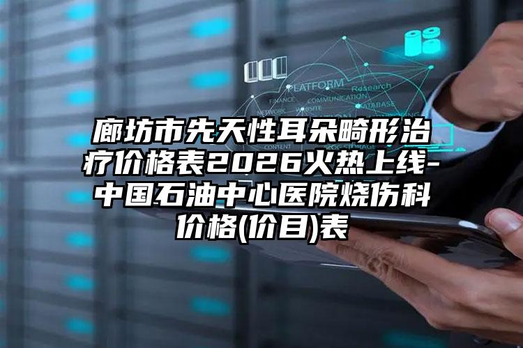 廊坊市先天性耳朵畸形治疗价格表2026火热上线-中国石油中心医院烧伤科价格(价目)表
