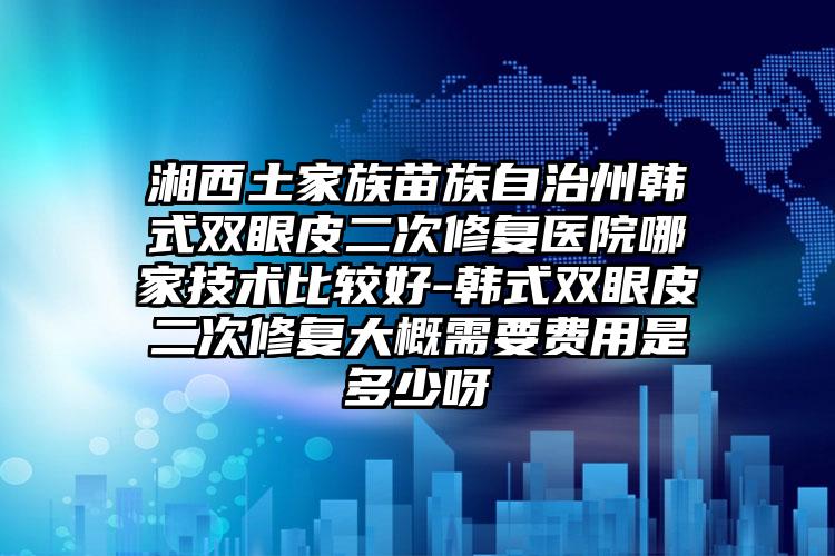 湘西土家族苗族自治州韩式双眼皮二次修复医院哪家技术比较好-韩式双眼皮二次修复大概需要费用是多少呀