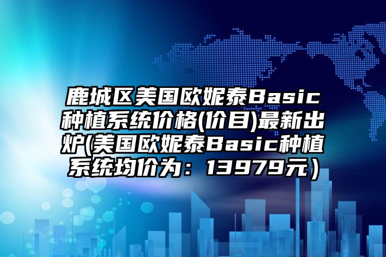 鹿城区美国欧妮泰Basic种植系统价格(价目)最新出炉(美国欧妮泰Basic种植系统均价为：13979元）