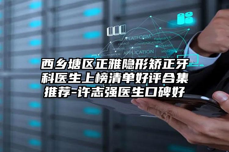 西乡塘区正雅隐形矫正牙科医生上榜清单好评合集推荐-许志强医生口碑好
