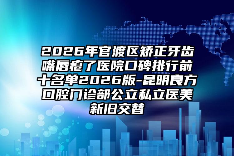 2026年官渡区矫正牙齿嘴唇瘪了医院口碑排行前十名单2026版-昆明良方口腔门诊部公立私立医美新旧交替