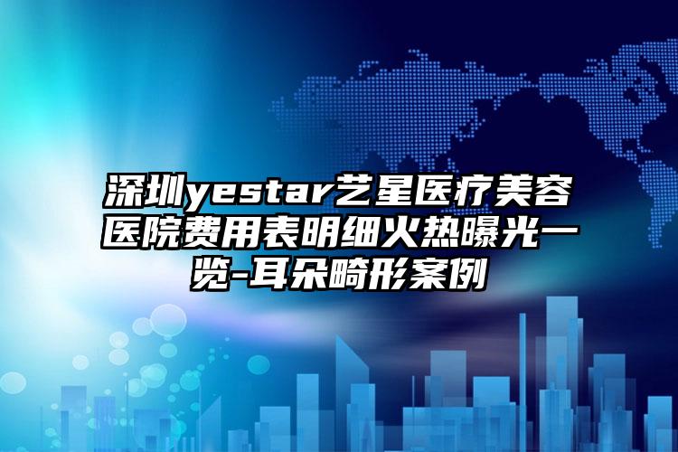 深圳yestar艺星医疗美容医院费用表明细火热曝光一览-耳朵畸形案例