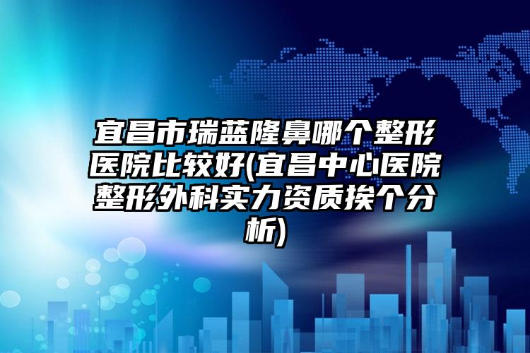 宜昌市瑞蓝隆鼻哪个整形医院比较好(宜昌中心医院整形外科实力资质挨个分析)