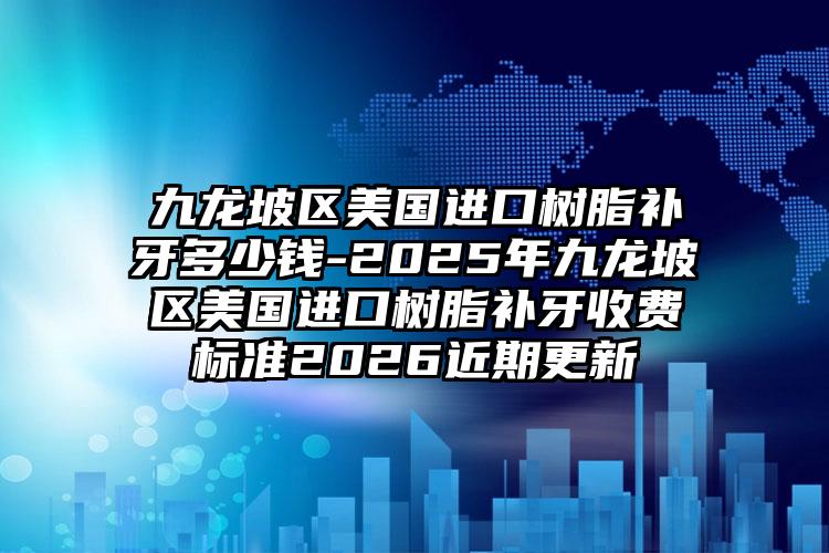 九龙坡区美国进口树脂补牙多少钱-2025年九龙坡区美国进口树脂补牙收费标准2026近期更新