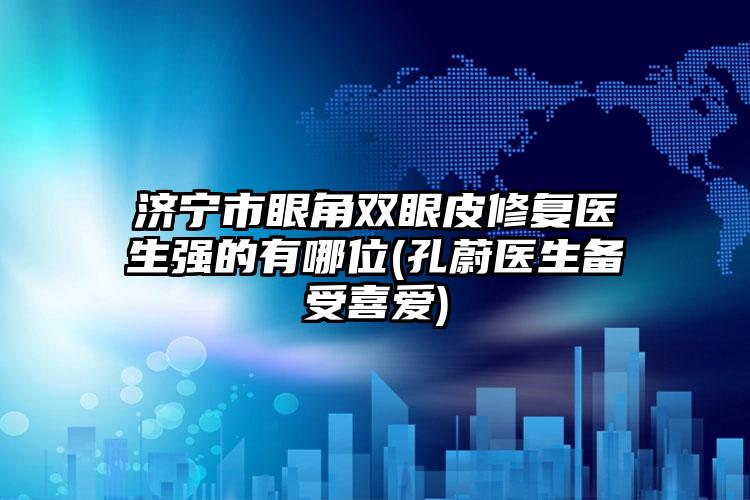 济宁市眼角双眼皮修复医生强的有哪位(孔蔚医生备受喜爱)