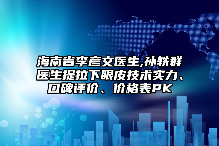 海南省李彦文医生,孙轶群医生提拉下眼皮技术实力、口碑评价、价格表PK