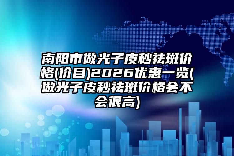 南阳市做光子皮秒祛斑价格(价目)2026优惠一览(做光子皮秒祛斑价格会不会很高)