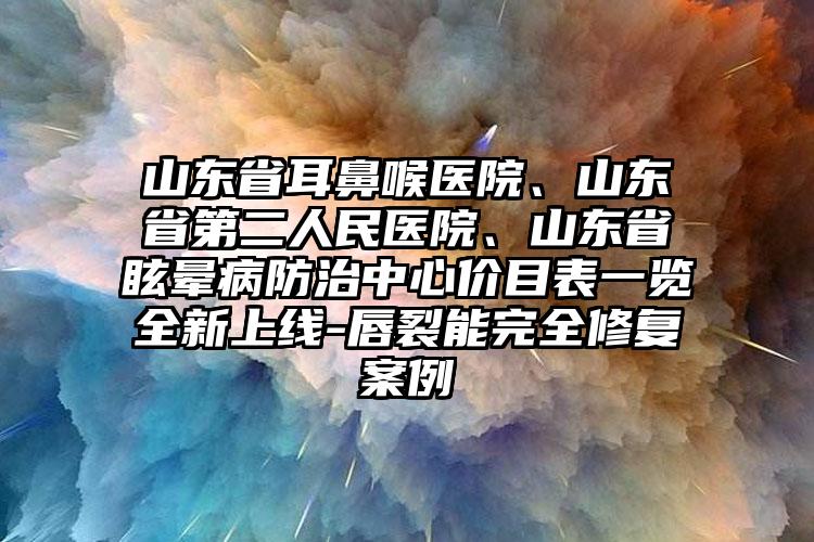 山东省耳鼻喉医院、山东省第二人民医院、山东省眩晕病防治中心价目表一览全新上线-唇裂能完全修复案例