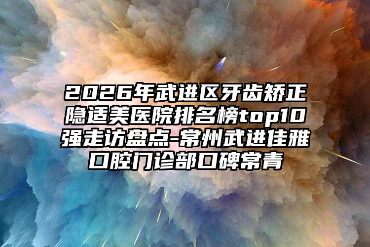 2026年武进区牙齿矫正隐适美医院排名榜top10强走访盘点-常州武进佳雅口腔门诊部口碑常青