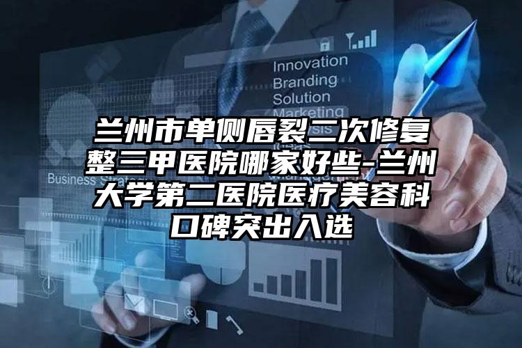 兰州市单侧唇裂二次修复整三甲医院哪家好些-兰州大学第二医院医疗美容科口碑突出入选