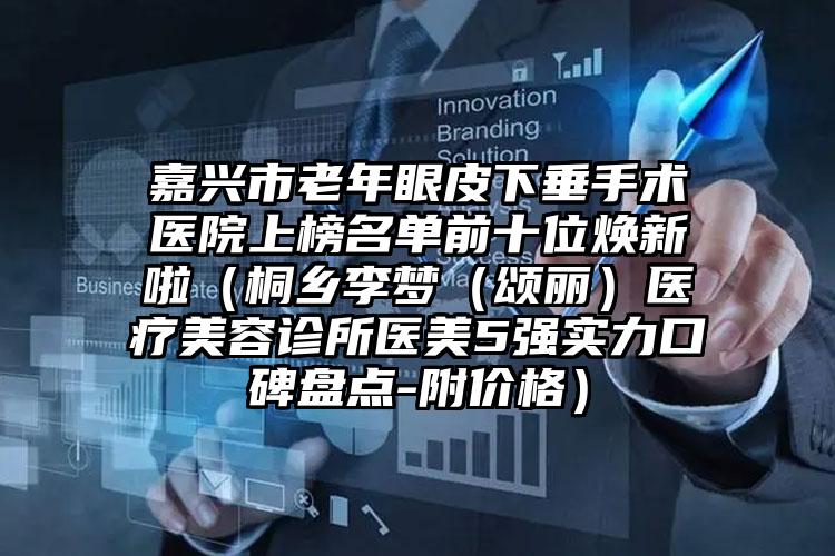嘉兴市老年眼皮下垂手术医院上榜名单前十位焕新啦（桐乡李梦（颂丽）医疗美容诊所医美5强实力口碑盘点-附价格）