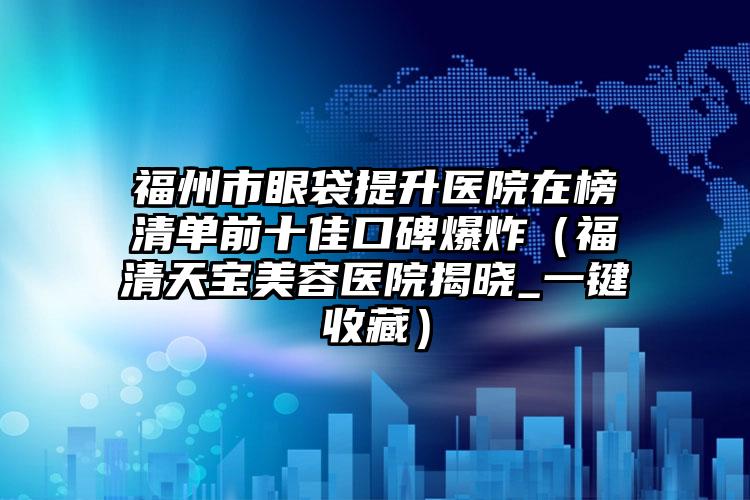福州市眼袋提升医院在榜清单前十佳口碑爆炸(福清天宝美容医院揭晓_一键收藏)