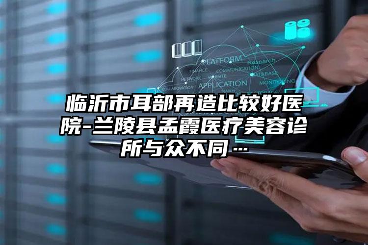 临沂市耳部再造比较好医院-兰陵县孟霞医疗美容诊所与众不同…