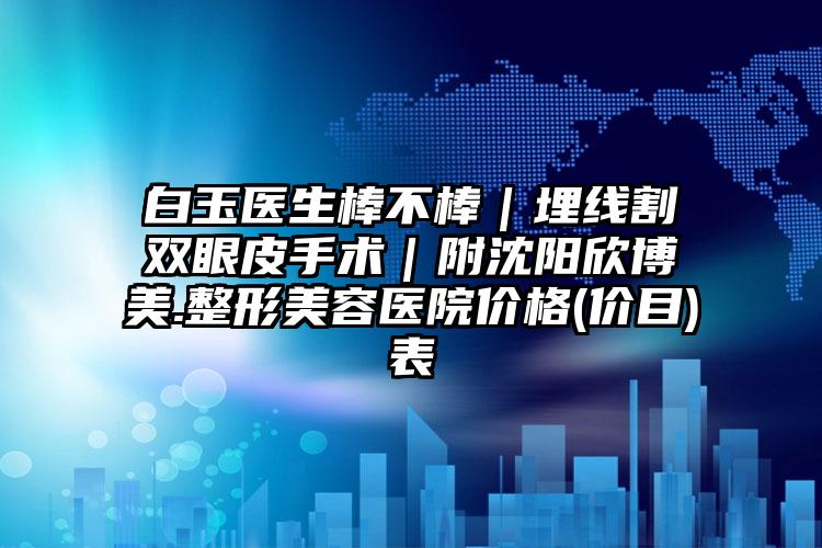 白玉医生棒不棒｜埋线割双眼皮手术｜附沈阳欣博美.整形美容医院价格(价目)表