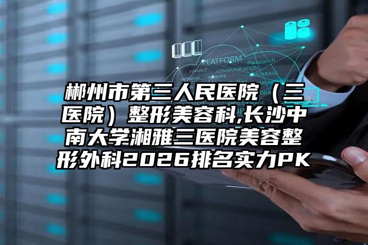 郴州市第三人民医院（三医院）整形美容科,长沙中南大学湘雅三医院美容整形外科2026排名实力PK