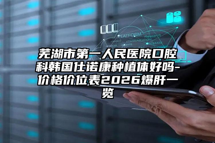 芜湖市第一人民医院口腔科韩国仕诺康种植体好吗-价格价位表2026爆肝一览