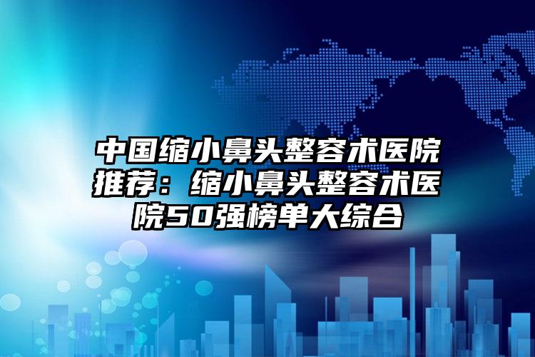 中国缩小鼻头整容术医院推荐：缩小鼻头整容术医院50强榜单大综合