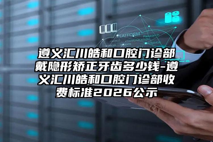 遵义汇川皓和口腔门诊部戴隐形矫正牙齿多少钱-遵义汇川皓和口腔门诊部收费标准2026公示