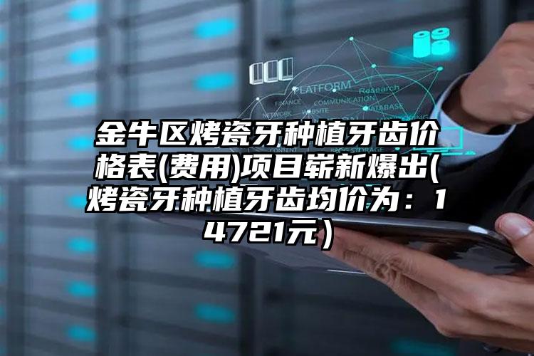 金牛区烤瓷牙种植牙齿价格表(费用)项目崭新爆出(烤瓷牙种植牙齿均价为：14721元）