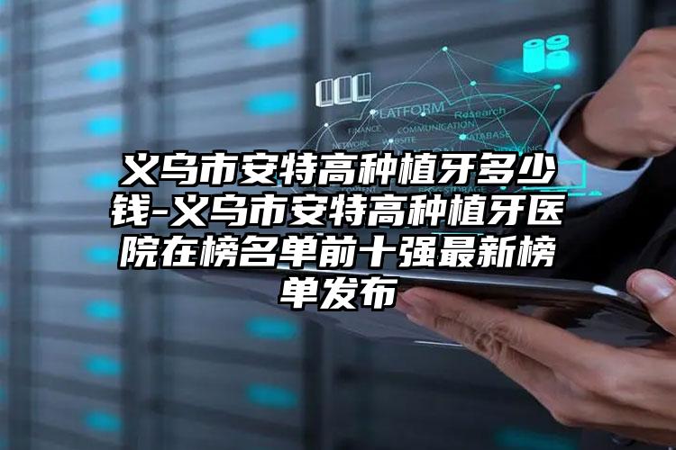 义乌市安特高种植牙多少钱-义乌市安特高种植牙医院在榜名单前十强最新榜单发布