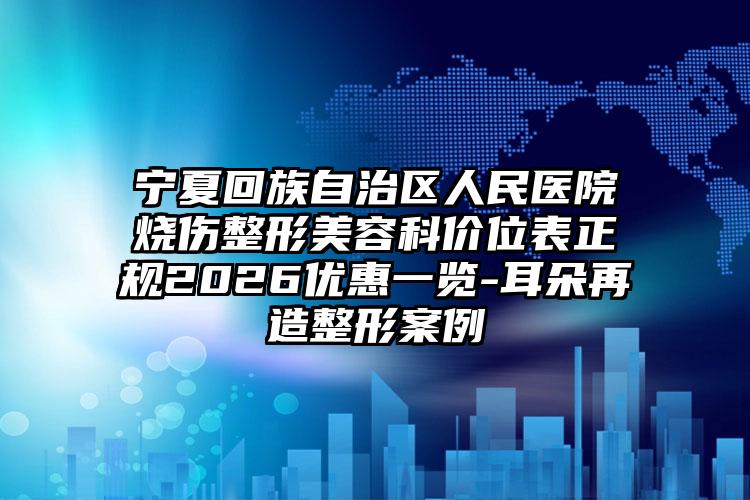 宁夏回族自治区人民医院烧伤整形美容科价位表正规2026优惠一览-耳朵再造整形案例