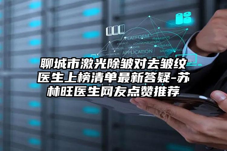 聊城市激光除皱对去皱纹医生上榜清单最新答疑-苏林旺医生网友点赞推荐