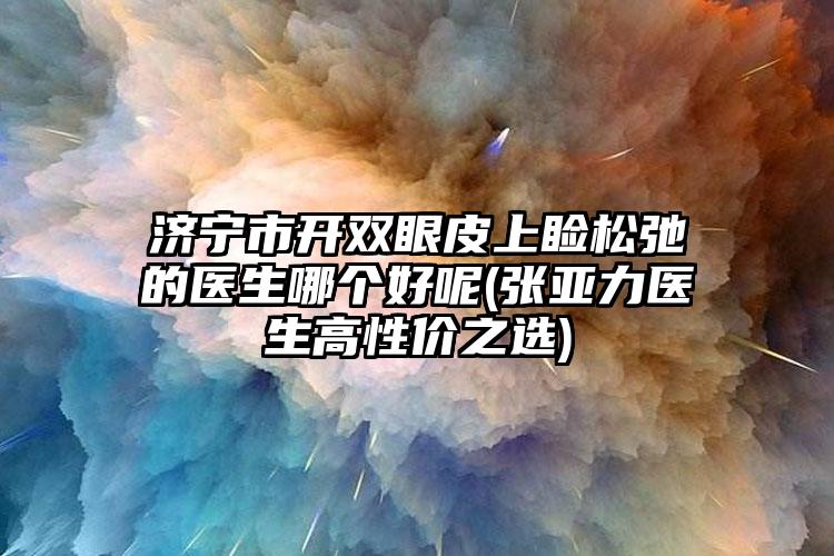 济宁市开双眼皮上睑松弛的医生哪个好呢(张亚力医生高性价之选)