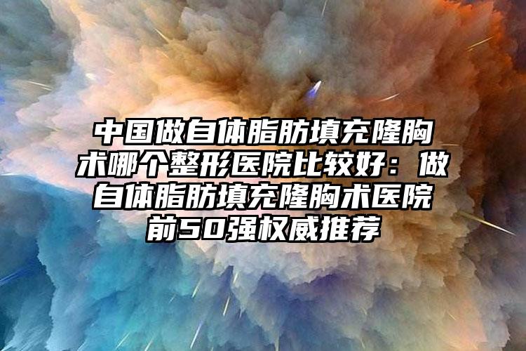 中国做自体脂肪填充隆胸术哪个整形医院比较好：做自体脂肪填充隆胸术医院前50强权威推荐