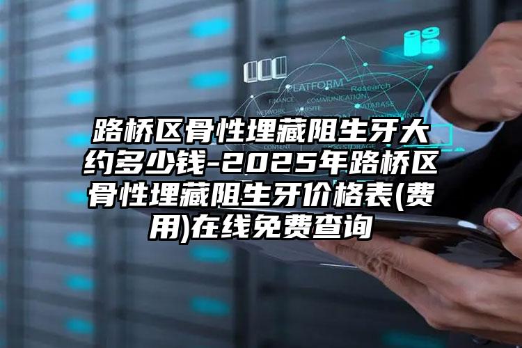 路桥区骨性埋藏阻生牙大约多少钱-2025年路桥区骨性埋藏阻生牙价格表(费用)在线免费查询