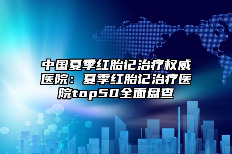 中国夏季红胎记治疗权威医院：夏季红胎记治疗医院top50全面盘查