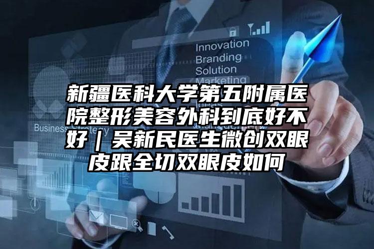 新疆医科大学第五附属医院整形美容外科到底好不好｜吴新民医生微创双眼皮跟全切双眼皮如何
