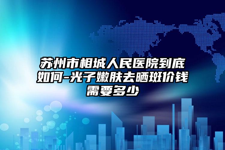 苏州市相城人民医院到底如何-光子嫩肤去晒斑价钱需要多少