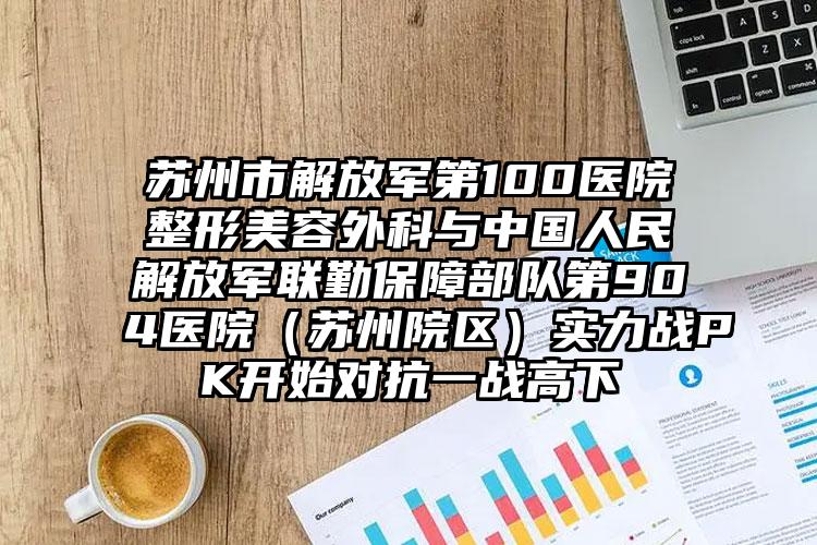 苏州市解放军第100医院整形美容外科与中国人民解放军联勤保障部队第904医院（苏州院区）实力战PK开始对抗一战高下