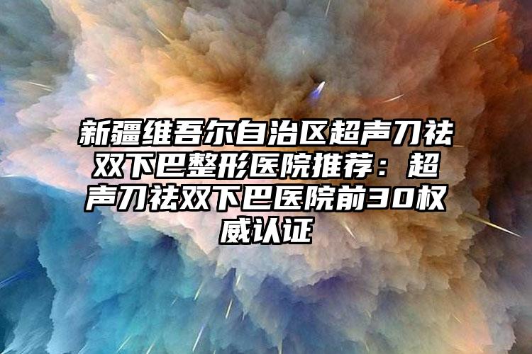 新疆维吾尔自治区超声刀祛双下巴整形医院推荐：超声刀祛双下巴医院前30权威认证