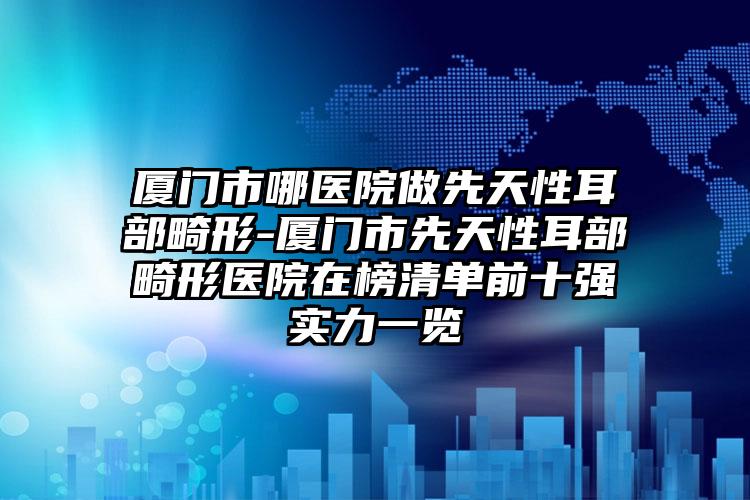 厦门市哪医院做先天性耳部畸形-厦门市先天性耳部畸形医院在榜清单前十强实力一览