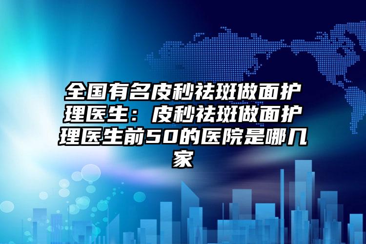 全国有名皮秒祛斑做面护理医生：皮秒祛斑做面护理医生前50的医院是哪几家