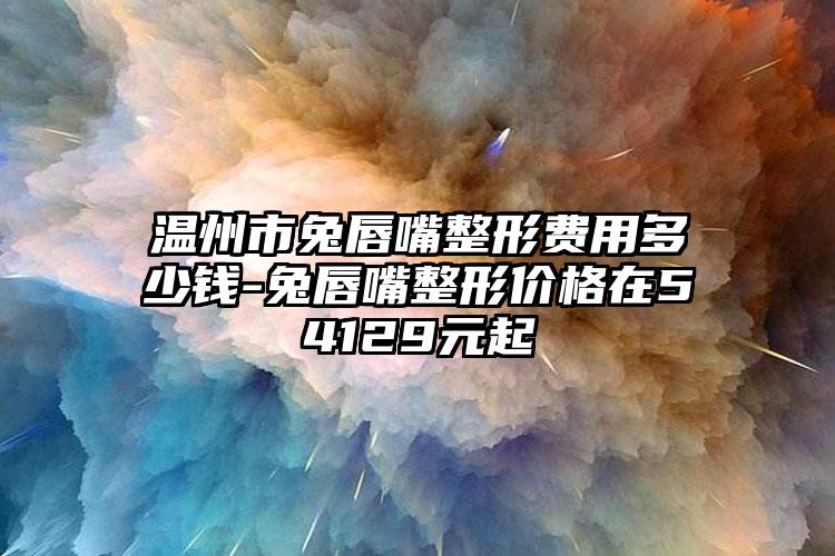 温州市兔唇嘴整形费用多少钱-兔唇嘴整形价格在54129元起