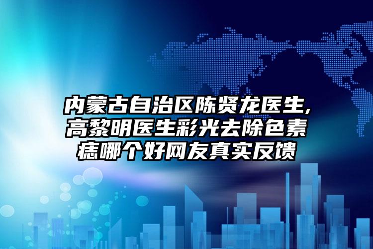 内蒙古自治区陈贤龙医生,高黎明医生彩光去除色素痣哪个好网友真实反馈