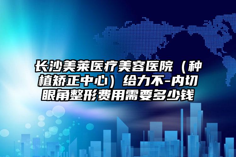 长沙美莱医疗美容医院（种植矫正中心）给力不-内切眼角整形费用需要多少钱