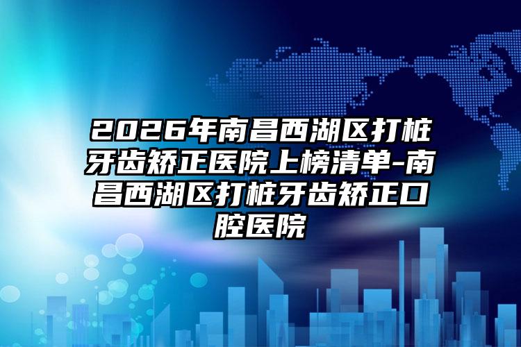 2026年南昌西湖区打桩牙齿矫正医院上榜清单-南昌西湖区打桩牙齿矫正口腔医院