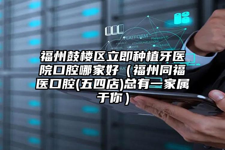 福州鼓楼区立即种植牙医院口腔哪家好（福州同福医口腔(五四店)总有一家属于你）