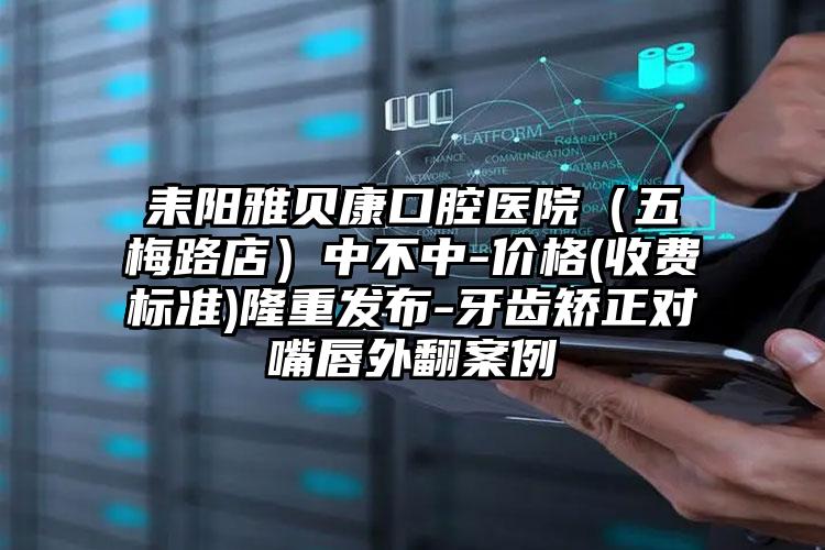 耒阳雅贝康口腔医院（五梅路店）中不中-价格(收费标准)隆重发布-牙齿矫正对嘴唇外翻案例