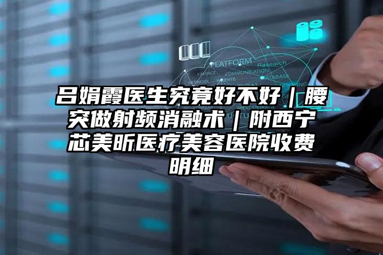 吕娟霞医生究竟好不好｜腰突做射频消融术｜附西宁芯美昕医疗美容医院收费明细