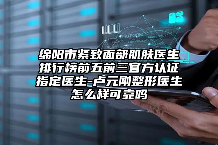 绵阳市紧致面部肌肤医生排行榜前五前三官方认证指定医生-卢元刚整形医生怎么样可靠吗