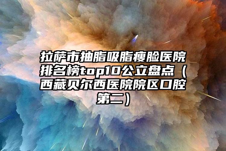 拉萨市抽脂吸脂瘦脸医院排名榜top10公立盘点（西藏贝尔西医院院区口腔第二）