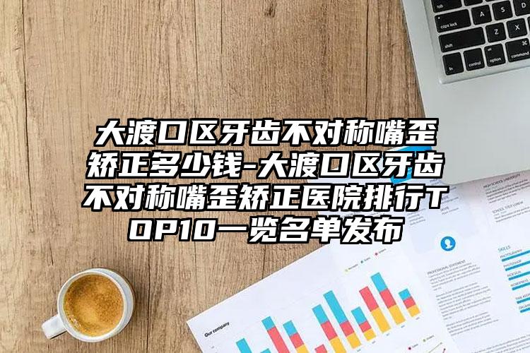 大渡口区牙齿不对称嘴歪矫正多少钱-大渡口区牙齿不对称嘴歪矫正医院排行TOP10一览名单发布