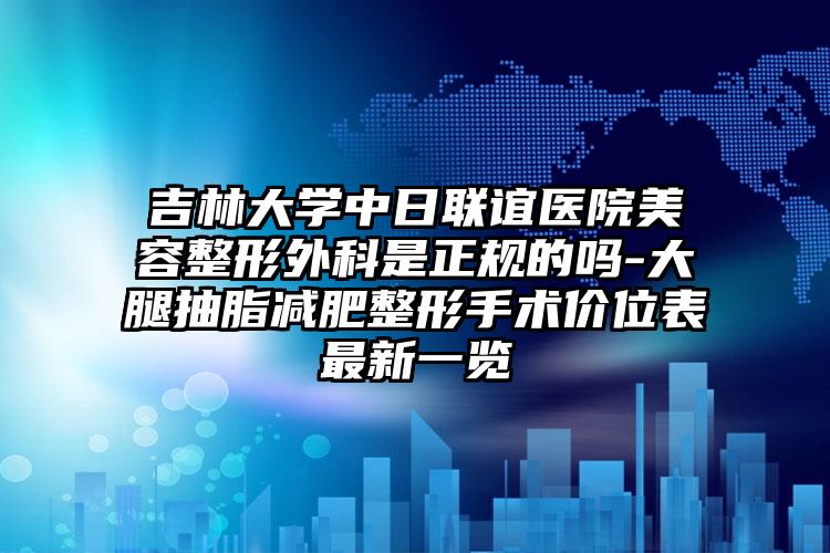 吉林大学中日联谊医院美容整形外科是正规的吗-大腿抽脂减肥整形手术价位表最新一览